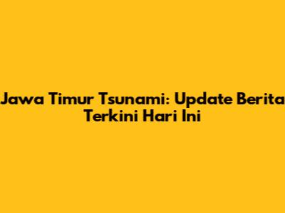 Jawa Timur Tsunami: Update Berita Terkini Hari Ini