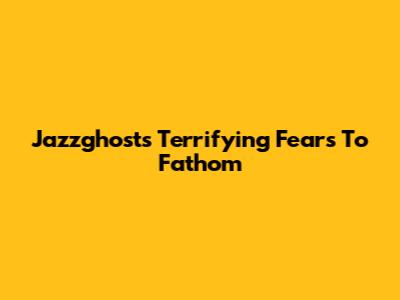 Jazzghost's Terrifying Fears To Fathom