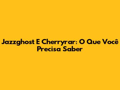 Jazzghost E Cherryrar: O Que Você Precisa Saber
