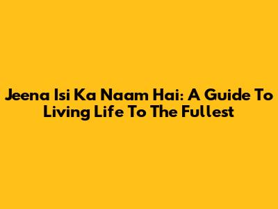 Jeena Isi Ka Naam Hai: A Guide To Living Life To The Fullest
