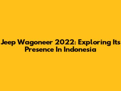 Jeep Wagoneer 2022: Exploring Its Presence In Indonesia