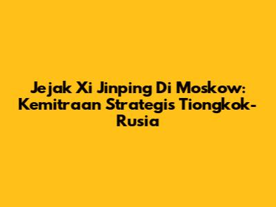 Jejak Xi Jinping Di Moskow: Kemitraan Strategis Tiongkok-Rusia