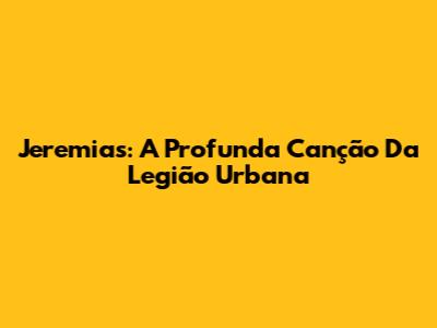 Jeremias: A Profunda Canção Da Legião Urbana