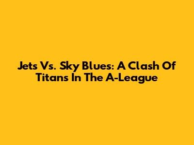 Jets Vs. Sky Blues: A Clash Of Titans In The A-League