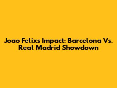 Joao Felix's Impact: Barcelona Vs. Real Madrid Showdown