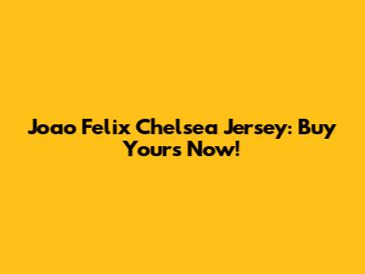 Joao Felix Chelsea Jersey: Buy Yours Now!