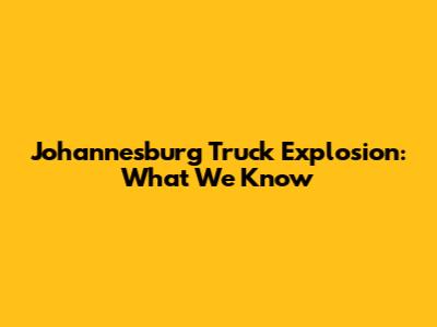 Johannesburg Truck Explosion: What We Know