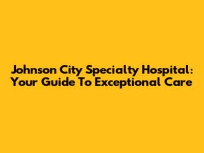 Johnson City Specialty Hospital: Your Guide To Exceptional Care