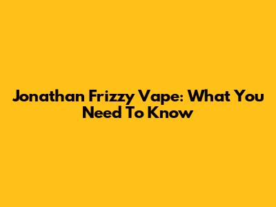 Jonathan Frizzy Vape: What You Need To Know