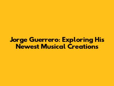 Jorge Guerrero: Exploring His Newest Musical Creations