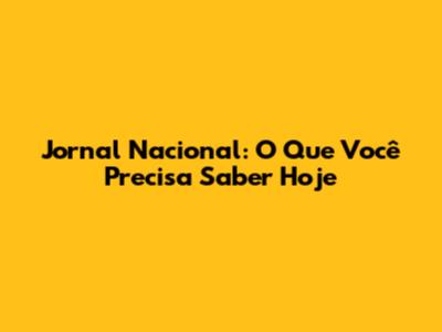 Jornal Nacional: O Que Você Precisa Saber Hoje