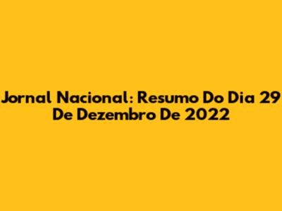 Jornal Nacional: Resumo Do Dia 29 De Dezembro De 2022
