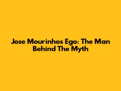 Jose Mourinho's Ego: The Man Behind The Myth