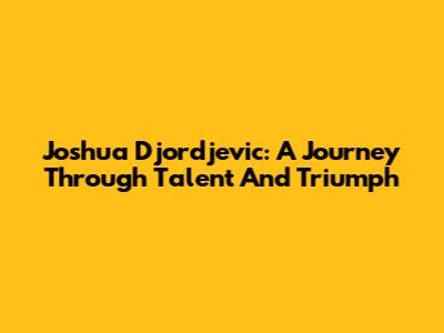 Joshua Djordjevic: A Journey Through Talent And Triumph
