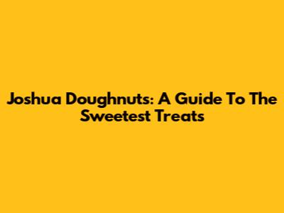 Joshua Doughnuts: A Guide To The Sweetest Treats