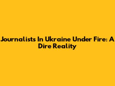 Journalists In Ukraine Under Fire: A Dire Reality
