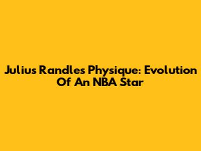Julius Randle's Physique: Evolution Of An NBA Star