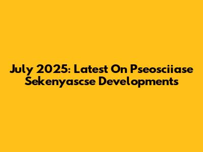 July 2025: Latest On Pseosciiase Sekenyascse Developments