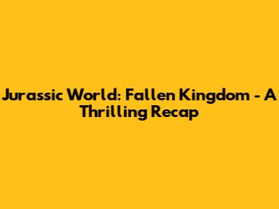 Jurassic World: Fallen Kingdom - A Thrilling Recap
