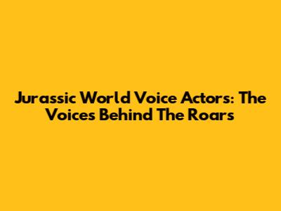 Jurassic World Voice Actors: The Voices Behind The Roars