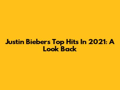 Justin Bieber's Top Hits In 2021: A Look Back
