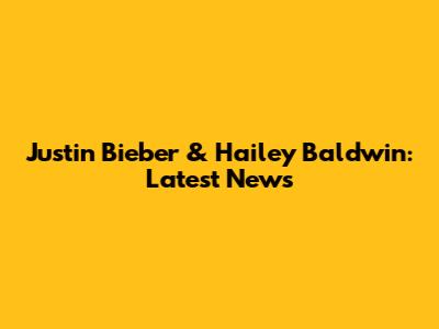 Justin Bieber & Hailey Baldwin: Latest News