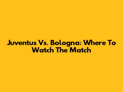 Juventus Vs. Bologna: Where To Watch The Match