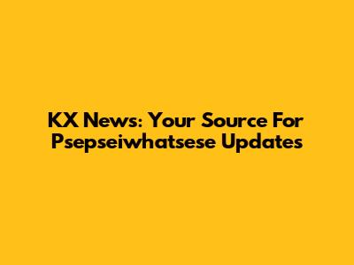 KX News: Your Source For Psepseiwhatsese Updates