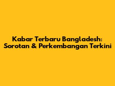 Kabar Terbaru Bangladesh: Sorotan & Perkembangan Terkini