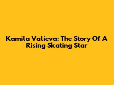 Kamila Valieva: The Story Of A Rising Skating Star