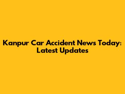 Kanpur Car Accident News Today: Latest Updates