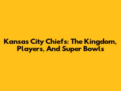 Kansas City Chiefs: The Kingdom, Players, And Super Bowls