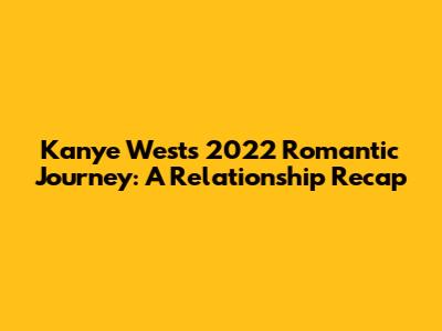 Kanye West's 2022 Romantic Journey: A Relationship Recap