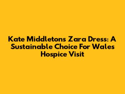Kate Middleton's Zara Dress: A Sustainable Choice For Wales Hospice Visit