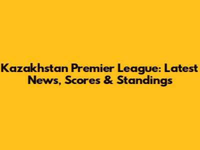 Kazakhstan Premier League: Latest News, Scores & Standings