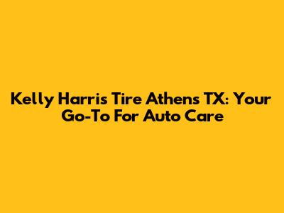 Kelly Harris Tire Athens TX: Your Go-To For Auto Care