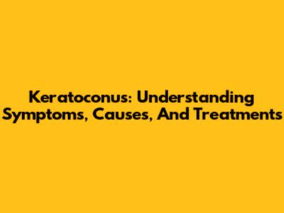 Keratoconus: Understanding Symptoms, Causes, And Treatments
