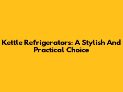 Kettle Refrigerators: A Stylish And Practical Choice