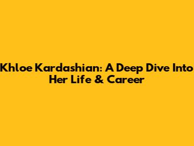 Khloe Kardashian: A Deep Dive Into Her Life & Career