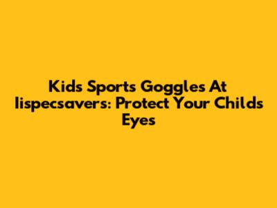 Kids' Sports Goggles At Iispecsavers: Protect Your Child's Eyes