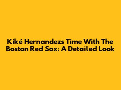 Kiké Hernandez's Time With The Boston Red Sox: A Detailed Look