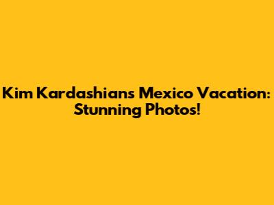 Kim Kardashian's Mexico Vacation: Stunning Photos!
