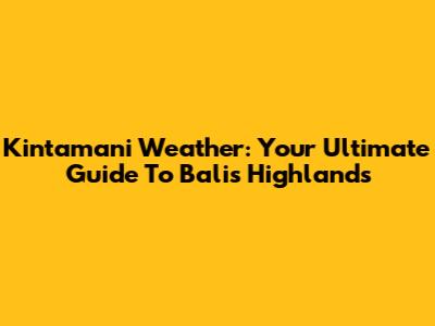 Kintamani Weather: Your Ultimate Guide To Bali's Highlands