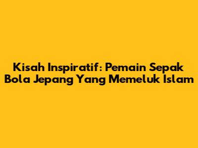 Kisah Inspiratif: Pemain Sepak Bola Jepang Yang Memeluk Islam
