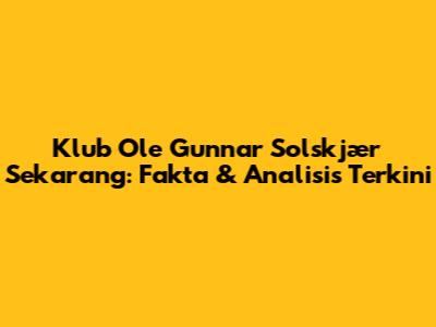 Klub Ole Gunnar Solskjær Sekarang: Fakta & Analisis Terkini