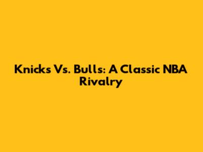 Knicks Vs. Bulls: A Classic NBA Rivalry