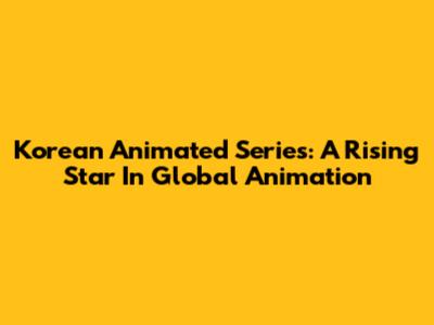 Korean Animated Series: A Rising Star In Global Animation