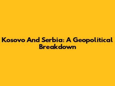 Kosovo And Serbia: A Geopolitical Breakdown