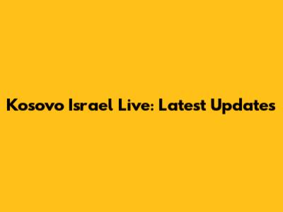 Kosovo Israel Live: Latest Updates