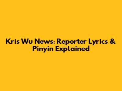 Kris Wu News: Reporter Lyrics & Pinyin Explained
